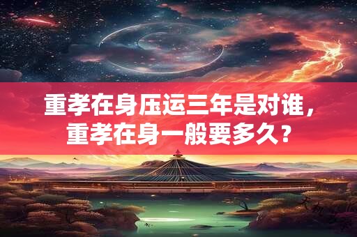 重孝在身压运三年是对谁，重孝在身一般要多久？