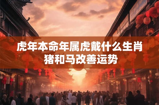 虎年本命年属虎戴什么生肖 猪和马改善运势