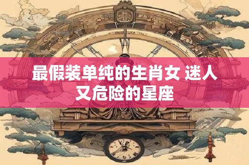 最假装单纯的生肖女 迷人又危险的星座