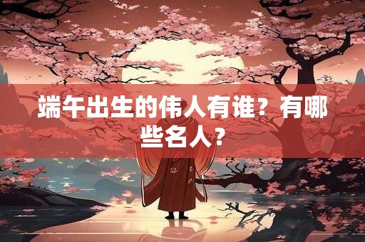 端午出生的伟人有谁?有哪些名人? 端午出生的伟人有谁?有哪些名人?