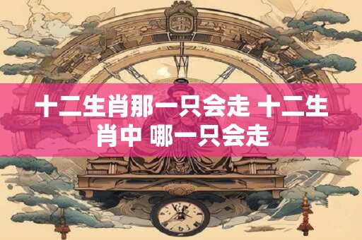 十二生肖那一只会走 十二生肖中 哪一只会走