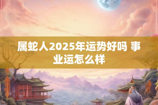 属蛇人2025年运势好吗 事业运怎么样 属蛇人2025年运势好吗 事业运怎么样