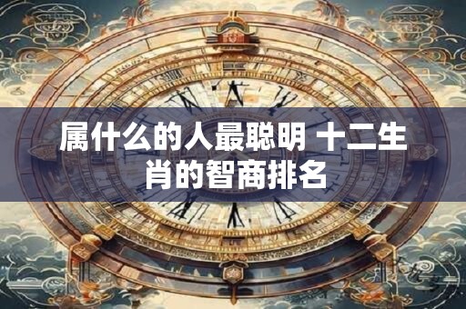 属什么的人最聪明 十二生肖的智商排名