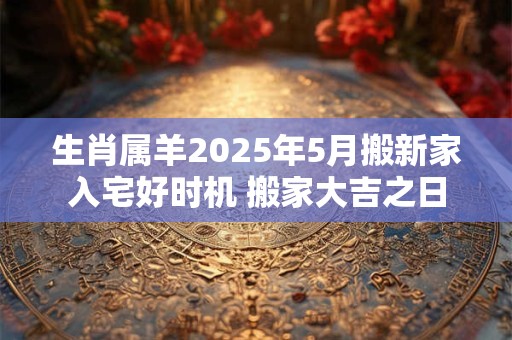 生肖属羊2025年5月搬新家入宅好时机 搬家大吉之日