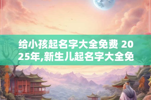 给小孩起名字大全免费 2025年,新生儿起名字大全免费