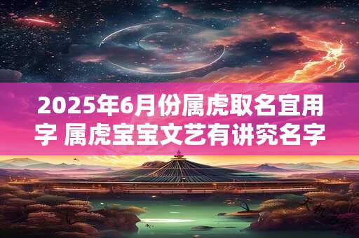 2025年6月份属虎取名宜用字 属虎宝宝文艺有讲究名字