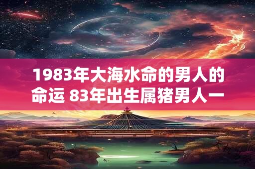 1983年大海水命的男人的命运 83年出生属猪男人一生运势