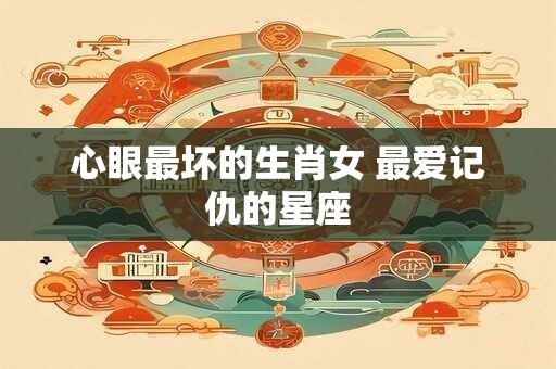 心眼最坏的生肖女 最爱记仇的星座