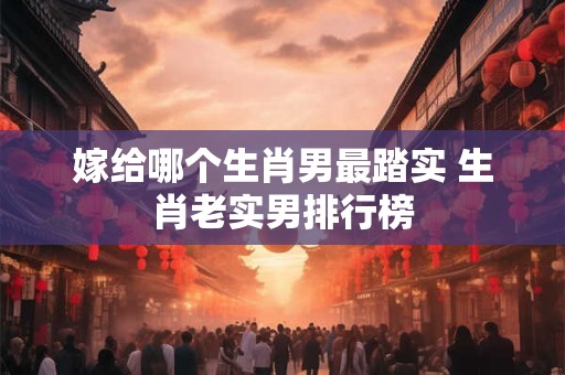 嫁给哪个生肖男最踏实 生肖老实男排行榜