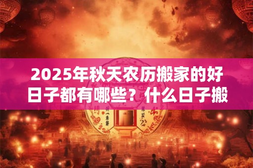 2025年秋天农历搬家的好日子都有哪些？什么日子搬家好