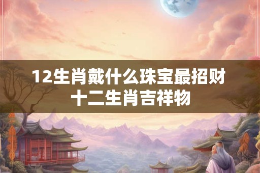 12生肖戴什么珠宝最招财 十二生肖吉祥物 12生肖戴什么珠宝最招财 十二生肖吉祥物