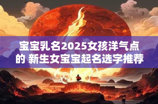 详细阅读:宝宝乳名2025女孩洋气点的 新生女宝宝起名选字推荐 宝宝乳名2025女孩洋气点的 新生女宝宝起名选字推荐