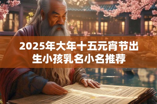 2025年大年十五元宵节出生小孩乳名小名推荐 2025年大年十五元宵节出生小孩乳名小名推荐