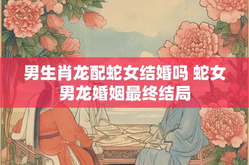 男生肖龙配蛇女结婚吗 蛇女男龙婚姻最终结局