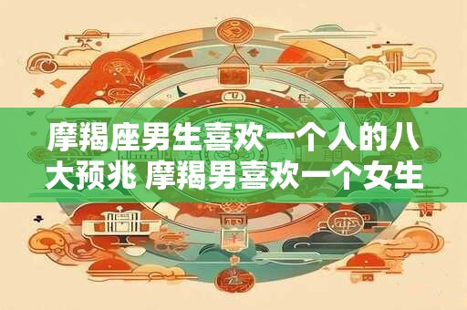 摩羯座男生喜欢一个人的八大预兆 摩羯男喜欢一个女生有哪些表现 摩羯座男生喜欢一个人的八大预兆 摩羯男喜欢一个女生有哪些表现