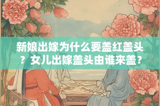 新娘出嫁为什么要盖红盖头？女儿出嫁盖头由谁来盖？