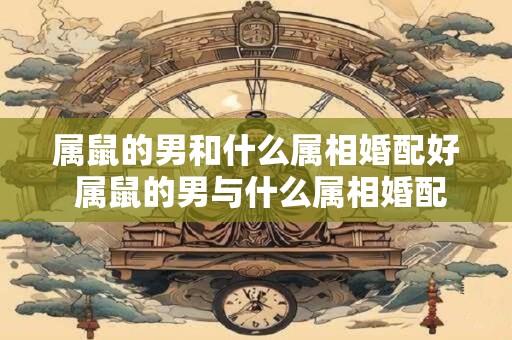 属鼠的男和什么属相婚配好 属鼠的男与什么属相婚配好