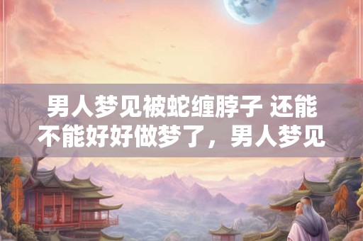 男人梦见被蛇缠脖子 还能不能好好做梦了，男人梦见蛇缠脖子