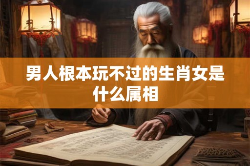 男人根本玩不过的生肖女是什么属相