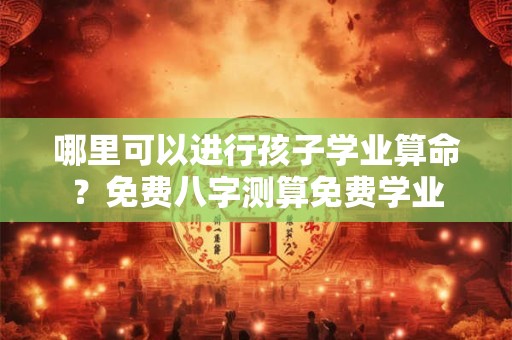 哪里可以进行孩子学业算命？免费八字测算免费学业