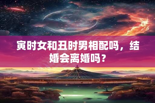 寅时女和丑时男相配吗，结婚会离婚吗？