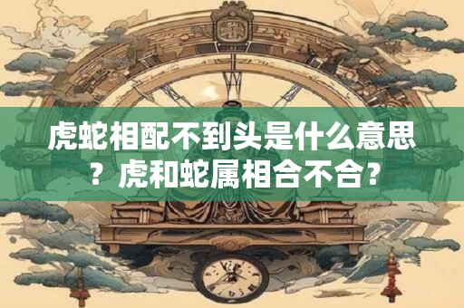虎蛇相配不到头是什么意思？虎和蛇属相合不合？