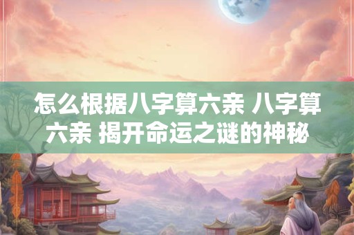 怎么根据八字算六亲 八字算六亲 揭开命运之谜的神秘钥匙