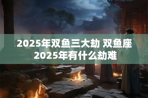 2025年双鱼三大劫 双鱼座 2025年有什么劫难