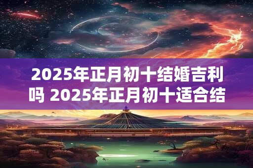 2025年正月初十结婚吉利吗 2025年正月初十适合结婚吗