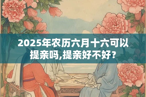 2025年农历六月十六可以提亲吗,提亲好不好？