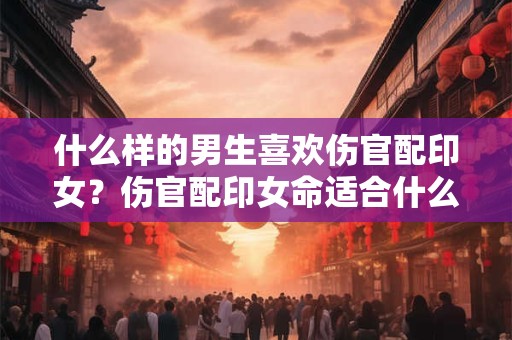 什么样的男生喜欢伤官配印女?伤官配印女命适合什么工作? 什么样的男生喜欢伤官配印女?伤官配印女命适合什么工作?