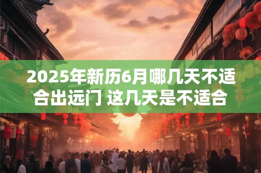 2025年新历6月哪几天不适合出远门 这几天是不适合的日子