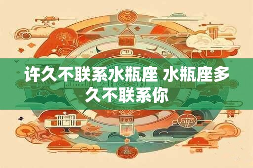 许久不联系水瓶座 水瓶座多久不联系你 许久不联系水瓶座 水瓶座多久不联系你
