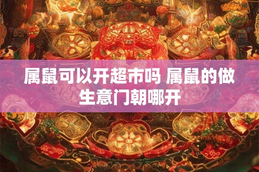 属鼠可以开超市吗 属鼠的做生意门朝哪开
