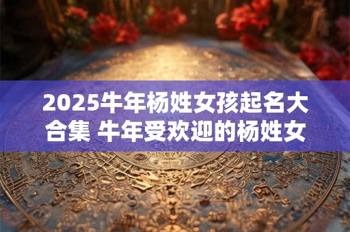 2025牛年杨姓女孩起名大合集 牛年受欢迎的杨姓女宝宝名字