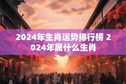 2024年生肖运势排行榜 2024年属什么生肖