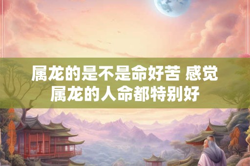 属龙的是不是命好苦 感觉属龙的人命都特别好
