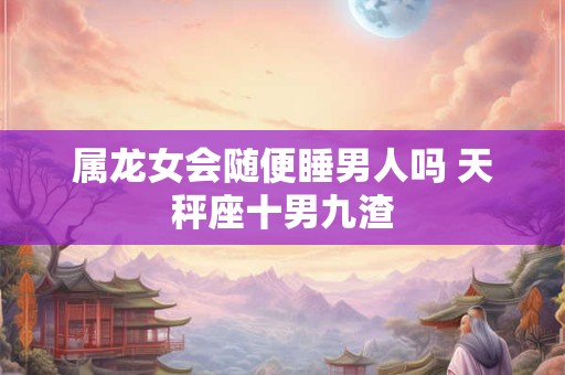 属龙女会随便睡男人吗 天秤座十男九渣