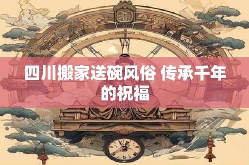 四川搬家送碗风俗 传承千年的祝福