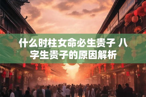 什么时柱女命必生贵子 八字生贵子的原因解析