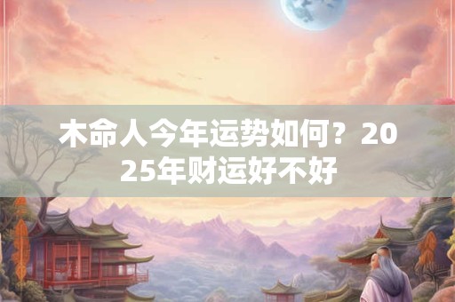 木命人今年运势如何？2025年财运好不好