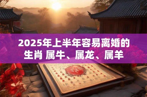 2025年上半年容易离婚的生肖 属牛、属龙、属羊