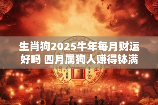 生肖狗2025牛年每月财运好吗 四月属狗人赚得钵满盆满