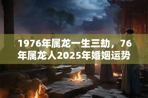 1976年属龙一生三劫，76年属龙人2025年婚姻运势
