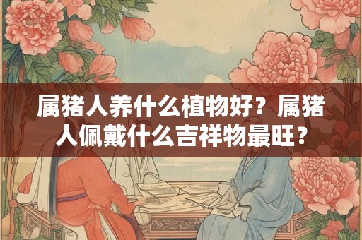 属猪人养什么植物好？属猪人佩戴什么吉祥物最旺？