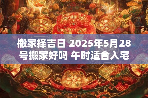 搬家择吉日 2025年5月28号搬家好吗 午时适合入宅