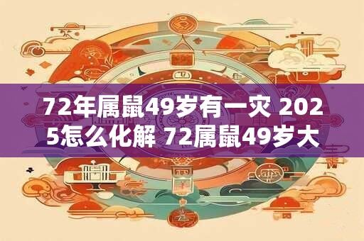 72年属鼠49岁有一灾 2025怎么化解 72属鼠49岁大运 2025