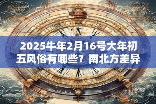 2025牛年2月16号大年初五风俗有哪些？南北方差异大吗？