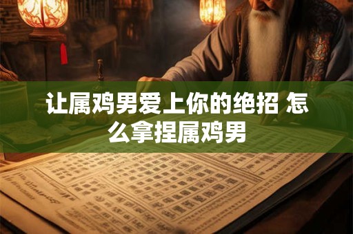 让属鸡男爱上你的绝招 怎么拿捏属鸡男