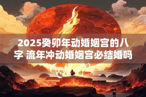 2025癸卯年动婚姻宫的八字 流年冲动婚姻宫必结婚吗